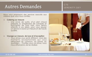 CTS
                                                                    SERENITY-SKY


Nous vous proposons des services associés aux
missions que vous nous confiez:

Q     Catering sur mesure
        Q  Une envie de sushis, d’un plat chaud
            préparé ou simplement de canapés et
            brochettes de fruits frais, nous serons
            attentifs à vos désirs, pour vous assurer
            un service à bord sur-mesure et de haute
            qualité.


Q     Voyage sur mesure, de luxe et d’exception
        Q  Vous aimez vous sentir différent, vivre des
            moments exceptionnels qui vous
            détachent du commun, du banal, du
            quotidien... Confiez nous vos rêves, nous
            nous efforcerons de les réaliser.




      UP IN THE AIR                          www.serenity-sky.com                  16
 