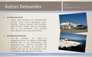 CTS
                                                                  SERENITY-SKY



Q     Location de Yacht
        Q  Louer votre Bateau en Méditerranée
            (Corse, Cote d'Azur, Espagne, Italie,
            Croatie , Grèce, Turquie), aux Caraïbes,
            dans l'Océan Indien, dans le Pacifique
            Sud ou aux Amérique. C’est possible
            avec Serenity Sky et ses partenaires

Q     Location de Limousine
        Q  Afin de    satisfaire   au   mieux vos
            exigences durant vos séjours à l'étranger
            Sérénity Sky et nos partenaires vous
            proposent une  gamme complète de
            services en matière de location de
            berline de luxe et de limousine avec
            chauffeur et de réservations d'hôtels.
      UP IN THE AIR                        www.serenity-sky.com                  17
 