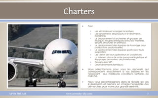 Q    Pour:

                                   Q     Les séminaires et voyages incentives;
                                   Q     Les lancements de produits et événements
                                          marketing;
                                   Q     Le déplacement d’orchestres et groupes de
                                          musique, troupes artistiques avec leur matériel,
                                          décors, structures et animaux.
                                   Q     Le déplacement des équipes de tournage pour
                                          productions audiovisuelles;
                                   Q     Le déplacement des équipes sportives et leurs
                                          supporters;
                                   Q     Les clients de tours opérateurs et croisiéristes
                                   Q     La mise en place de votre personnel logistique et
                                          équipages de navires, de plateformes.
                                   Q     Des groupes VIP;
                                   Q     Des événements familiaux;

                            Q    Nous sélectionnons pour vous les appareils qui 
                                  correspondent exactement à vos besoins en les
                                  négociant  aux meilleures conditions tarifaires du
                                  marché.

                            Q    Nous vous accompagnons dans la réussite de vos
                                  évènements et prenons en charge l’ensemble des
                                  démarches pour votre plus grande sérénité. 

UP IN THE AIR   www.serenity-sky.com                                                          7
 