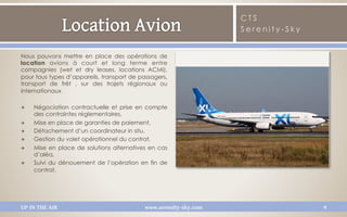 CTS
                                                                   Serenity-Sky


Nous pouvons mettre en place des opérations de
location  avions à court et long terme  entre
compagnies (wet et dry leases, locations ACMI),
pour tous types d’appareils, transport de passagers,
transport de frêt , sur des trajets régionaux ou
internationaux

Q    Négociation contractuelle et prise en compte
      des contraintes réglementaires, 
Q    Mise en place de garanties de paiement, 
Q    Détachement d’un coordinateur in situ, 
Q    Gestion du volet opérationnel du contrat, 
Q    Mise en place de solutions alternatives en cas
      d’aléa, 
Q    Suivi du dénouement de l’opération en fin de
      contrat.




UP IN THE AIR                               www.serenity-sky.com                  9
 