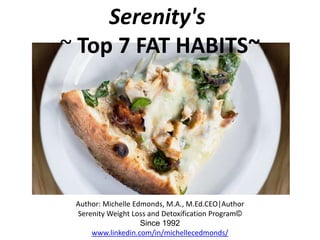 Serenity's
~ Top 7 FAT HABITS~
Author: Michelle Edmonds, M.A., M.Ed.CEO|Executive Director
Serenity Weight Loss and Detoxification Program©
Since 1992
www.serenityweightloss.blogspot.com
 