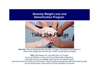 Serenity Weight Loss and
Detoxification Program
Serenity: We promise to provide accurate, “no hype” educational information on
how to lose weight and improve your health, using natural remedies
YOU: Will release 10+ lbs within the 1st 14 days,
if you are 200 lbs or more and IF you follow these instructions.
Our track record is so reliable, that if you do not meet this goal,
we know you did not follow our instructions! Blood pressure and glucose will come down as well,
but we cannot place a time frame on those indicators of success
 