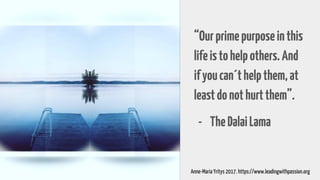 “Ourprimepurposeinthis
lifeistohelpothers.And
ifyoucan´thelpthem,at
leastdonothurtthem”.
- TheDalaiLama
Anne-Maria Yritys 2017. https://www.leadingwithpassion.org
 