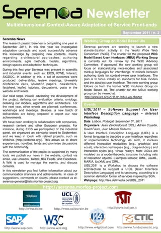 Newsletter
  Multidimensional Context-Aware Adaptation of Service Front-ends
                                                                                             September 2011 / n. 2
Serenoa News
                                                                Working Group on Model Based UIs
The research project Serenoa is completing one year in
September 2011. In this first year we investigated             Serenoa partners are seeking to launch a new
adaptation concepts and could successfully advance             standardization activity at the World Wide Web
this knowledge by preparing new contents, mainly               Consortium (W3C). The charter for the proposed W3C
regarding: architectural approaches, authoring                 Model Based User Interfaces (MBUI) Working Group
environments, agile methods, models, algorithms,               is currently out for review by the W3C Advisory
design spaces and adaptation techniques.                       Committee. If approved, the new working group will
During this first year Serenoa was present in scientific       focus on standardizing meta-models and associated
and industrial events: such as: EICS, ICWE, Interact,          markup languages for interchange of models between
SIGDOC. In addition to this, a set of outcomes were            authoring tools for context-aware user interfaces. The
produced: deliverables, review meetings, bi-weekly             plan is to focus initially on standards for task models
conference calls, scientific papers, newsletters,              and the abstract user interface. The new working group
factsheet, leaflet, tutorials, discussions, posts in the       follows on from the former W3C Incubator Group on
website and tweets.                                            Model Based UI. The charter for the MBUI working
                                                               group can be viewed at:
Our next steps include advancing the development of             http://www.w3.org/2011/01/mbui-wg-charter
the project, defining our evaluation criteria, ontology,
detailing our models, algorithms and architecture. For          Events
the next year, other events are planned: conferences,
workshops and meetings. Besides, a new batch of                UIDL’2011 – Software Support for User
deliverables are being prepared to report our new              Interface Description Language – Interact
achievements.                                                  Workshop
We have been working in collaboration with companies,          Date: Lisbon, Portugal, September 6th, 2011
research centers and other European projects. For              Organizers: Jean Vanderdonckt (UCL), Adrien Coyette,
instance, during EICS we participated of the industrial        David Faure, Juan Manuel Calleros
panel, we organized an advisorial board to September,          A User Interface Description Language (UIDL) is a
and we keep in touch with related projects, such as            formal language to describe a user interface regardless
Webinos (http://webinos.org/). This allows us to share         of implementation technology. As such, it involves
experiences, novelties, tends and promotes discussions         different interaction modalities (e.g., graphical and
with the community.                                            vocal), interaction techniques (e.g., drag-and-drop) and
The communication of the project is supported by many          interaction styles (e.g. virtual reality). Most UIDLs are
tools: we publish our news in the website, contact via         modeled as a model-theoretic structure including sets
email, use Linkedin, Twitter, Rss Feeds, and Facebook.         of interaction objects. Examples include: UIML, useML,
A Wiki is used to manage the events, and discuss               MARIA, UsiXML and XIML.
contents.                                                      UIDL’2011 is a Workshop to discuss the software
                                                               architecture to support a UIDL (User Interface
In this newsletter you find further information about our
                                                               Description Language) and its taxonomy, according to a
communication channels and achievements. In case of
                                                               common definition format of services inspired by SOA.
suggestions, comments or doubts, please contact us at:
serenoa-general@lists.morfeo-project.org                       Webpage: http://itea.defimedia.be/UIDL_2011

                                http://serenoa.morfeo-project.com




            http://www.tid.es          http://www.uclouvain.be                   http://giove.isti.cnr.it




 http://www.sap.com         http://www.w3c.org              http://www.w4global.com     http://www.fundacionctic.org
 