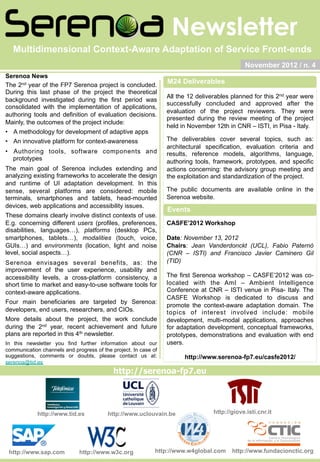 Newsletter
http://giove.isti.cnr.ithttp://www.uclouvain.be
http://serenoa-fp7.eu
http://www.tid.es
November 2012 / n. 4
Serenoa News
The 2nd year of the FP7 Serenoa project is concluded.
During this last phase of the project the theoretical
background investigated during the first period was
consolidated with the implementation of applications,
authoring tools and definition of evaluation decisions.
Mainly, the outcomes of the project include:
•  A methodology for development of adaptive apps
•  An innovative platform for context-awareness
•  Authoring tools, software components and
prototypes
The main goal of Serenoa includes extending and
analyzing existing frameworks to accelerate the design
and runtime of UI adaptation development. In this
sense, several platforms are considered: mobile
terminals, smartphones and tablets, head-mounted
devices, web applications and accessibility issues.
These domains clearly involve distinct contexts of use.
E.g. concerning different users (profiles, preferences,
disabilities, languages…), platforms (desktop PCs,
smartphones, tablets…), modalities (touch, voice,
GUIs…) and environments (location, light and noise
level, social aspects…).
Serenoa envisages several benefits, as: the
improvement of the user experience, usability and
accessibility levels, a cross-platform consistency, a
short time to market and easy-to-use software tools for
context-aware applications.
Four main beneficiaries are targeted by Serenoa:
developers, end users, researchers, and CIOs.
More details about the project, the work conclude
during the 2nd year, recent achievement and future
plans are reported in this 4th newsletter.
In this newsletter you find further information about our
communication channels and progress of the project. In case of
suggestions, comments or doubts, please contact us at:
serenoa@tid.es
Multidimensional Context-Aware Adaptation of Service Front-ends
http://www.sap.com http://www.w3c.org http://www.fundacionctic.orghttp://www.w4global.com
All the 12 deliverables planned for this 2nd year were
successfully concluded and approved after the
evaluation of the project reviewers. They were
presented during the review meeting of the project
held in November 12th in CNR – ISTI, in Pisa - Italy.
The deliverables cover several topics, such as:
architectural specification, evaluation criteria and
results, reference models, algorithms, language,
authoring tools, framework, prototypes, and specific
actions concerning: the advisory group meeting and
the exploitation and standardization of the project.
The public documents are available online in the
Serenoa website.
CASFE’2012 Workshop
Date: November 13, 2012
Chairs: Jean Vanderdonckt (UCL), Fabio Paternò
(CNR – ISTI) and Francisco Javier Caminero Gil
(TID)
The first Serenoa workshop – CASFE’2012 was co-
located with the AmI – Ambient Intelligence
Conference at CNR – ISTI venue in Pisa- Italy. The
CASFE Workshop is dedicated to discuss and
promote the context-aware adaptation domain. The
topics of interest involved include: mobile
development, multi-modal applications, approaches
for adaptation development, conceptual frameworks,
prototypes, demonstrations and evaluation with end
users.
http://www.serenoa-fp7.eu/casfe2012/
M24 Deliverables
Events
 