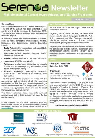 Newsletter
http://giove.isti.cnr.ithttp://www.uclouvain.be
http://serenoa-fp7.eu
http://www.tid.es
April 2013 / n. 5
Serenoa News
Serenoa project reaches in 2013 its last and third year.
The end of the project has been extended in one
month, and it will be concluded by September 2013.
The final review meeting will take place afterwards in
Brussels, Belgium.
At this stage, the project generated several outcomes,
such as: tools, conceptual methodologies, models,
languages and dissemination actions. Examples
include:
•  Tools: Authoring Environments as web-based Quill,
and SAP editor, W4 Rule Editor
•  Methods: CADS (Design Space), CARF
(Reference Framework)
•  Models: Reference Models in UML and OMG-MOF
•  Languages: ASFE-DL and AAL-DL
•  Prototypes: avatar-based interaction for e-health
domain, and houseware picking with head-mounted
device and augment reality
•  Actions: workshops, newsletters, scientific
publications, participation in events, and
deliverables.
This final period of the project is concerned with the
convergence and conclusion of all the outcomes
obtained so far. The final goal consists in generating a
unified and seamless platform that provides support for
context-aware applications which are able to adapt
themselves in an optimal manner.
This fifth newsletter is dedicated to describe our latest
achievements and to detail our planned steps for the
coming months.
In this newsletter you find further information about our
communication channels and progress of the project. In case of
suggestions, comments or doubts, please contact us at:
serenoa@tid.es
Multidimensional Context-Aware Adaptation of Service Front-ends
http://www.sap.com http://www.w3c.org http://www.fundacionctic.orghttp://www.w4global.com
For the final period of the project there are 14
deliverables planned.
Regarding the technical concepts, the deliverables
include results about: languages (ASFE-DL, AAL-
DL), reference models, Serenoa framework,
adaptation engine, context of use runtime
infrastructure, prototypes and evaluation process.
Regarding the conceptual and management aspects,
the deliverables include: outlook, exploitation plan,
standardization actions, industrial advisory report,
and dissemination, collaboration and communication
activities.
CASFE’2013 Workshop
Date: June 24th, 2013
Organizers:
Fabio Paternò (CNR – ISTI)
Francisco Javier Caminero Gil (TID)
Vivian Genaro Motti (UCL)
The second Serenoa workshop – CASFE’2013 will
take place co-located with the EICS Conference at
University of London, in London - England. The
CASFE Workshop is dedicated to discuss and
promote the context-aware adaptation domain. The
topics of interest involved include: mobile
development, multi-modal applications, approaches
for adaptation development, conceptual frameworks,
prototypes, demonstrations and evaluation with end
users.
http://www.serenoa-fp7.eu/casfe2013/
Next Deliverables
Events
 