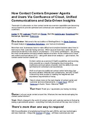 How Contact Centers Empower Agents
and Users Via Confluence of Cloud, Unified
Communications and Data-Driven Insights
Transcript of a discussion on how contact center-as-a-service capabilities are becoming
more powerful to provide optimized and contextual user experiences for agents and
customers.
Listen to the podcast. Find it on iTunes. Get the mobile app. Download the
transcript. Sponsor: Serenova.
Dana Gardner: Welcome to the next edition of BriefingsDirect. I’m Dana Gardner,
Principal Analyst at Interarbor Solutions, your host and moderator.
More than ever, businesses have to make difficult and complex decisions about how to
best source their customer-facing services. Which apps and services, what data and
resources should be in the cloud or on-premises -- or in some combination -- are among
the most consequential choices business leaders now face. As the confluence of cloud
and unified communications (UC) -- along with data-driven analytics -- gain traction, the
contact center function stands out.
Contact center-as-a-service (CCaaS) capabilities are becoming
more powerful as a result of leveraging cloud computing,
multimode communications channels, and the ability to provide
optimized and contextual user experiences.
We’ll now hear why traditional contact center technology has
become outdated, inflexible and cumbersome, and why CCaaS
is becoming more popular in meeting the heightened user
experience requirements of today.
Here to share more on the next chapter of contact center and
customer service enhancements, is Vasili Triant, CEO of
Serenova in Austin, Texas. Welcome, Vasili.
Vasili Triant: Thank you. I appreciate you having me today.
Gardner: Let’s put some context around this. What are the new trends reshaping the
contact center function?
Triant: What’s changed in the world of contact center and customer service is that we’re
seeing a generational spread -- everything from baby boomers all the way now to Gen Z.
There’s more than one way to respond
With the proliferation of smartphones through the early 2000s, and new technologies
and new channels -- things like WeChat and Viber -- all these customers are now
Triant,
 