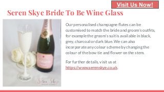 Seren Skye Bride To Be Wine Glass
Our personalised champagne ﬂutes can be
customised to match the bride and groom’s outﬁts,
for example the groom’s suit is available in black,
grey, charcoal or dark blue. We can also
incorporate any colour scheme by changing the
colour of the bow tie and ﬂower on the stem.
For further details, visit us at
https://www.serenskye.co.uk.
Visit Us Now!
 