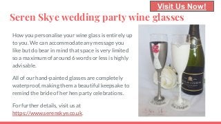Seren Skye wedding party wine glasses
How you personalise your wine glass is entirely up
to you. We can accommodate any message you
like but do bear in mind that space is very limited
so a maximum of around 6 words or less is highly
advisable.
All of our hand-painted glasses are completely
waterproof, making them a beautiful keepsake to
remind the bride of her hen party celebrations.
For further details, visit us at
https://www.serenskye.co.uk.
Visit Us Now!
 