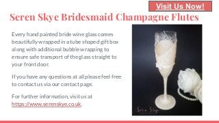 Seren Skye Bridesmaid Champagne Flutes
Every hand painted bride wine glass comes
beautifully wrapped in a tube shaped gift box
along with additional bubble wrapping to
ensure safe transport of the glass straight to
your front door.
If you have any questions at all please feel free
to contact us via our contact page.
For further information, visit us at
https://www.serenskye.co.uk.
Visit Us Now!
 