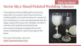Seren Skye Hand Painted Wedding Glasses
Choosing the perfect wedding gift can be tricky,
especially if you want to steer away from more
traditional gifts such as photo frames or coasters! If
you’re looking for an extra special keepsake that the
happy couple will treasure for a lifetime, we offer a
selection of beautifully hand painted and
personalised wedding champagne ﬂutes with
names, wedding date or special message on the
bases.
For more information, visit us at
https://www.serenskye.co.uk.
Visit Us Now!
 