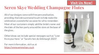 Seren Skye Wedding Champagne Flutes
All of our designs come with free personalisation,
providing that extra personal touch to help make the
celebration a wonderful occasion for all to remember.
Most of our customers simply add the bride’s name and
the date of the hen party around the stem at the base of
the glass.
Other ideas can include special messages such as “Love
from your hens” or “Sarah’s hen do Edinburgh 2020”.
For more information, visit us at
https://www.serenskye.co.uk.
Visit Us Now!
 