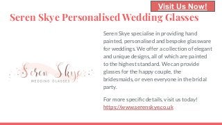 Seren Skye Personalised Wedding Glasses
Seren Skye specialise in providing hand
painted, personalised and bespoke glassware
for weddings. We offer a collection of elegant
and unique designs, all of which are painted
to the highest standard. We can provide
glasses for the happy couple, the
bridesmaids, or even everyone in the bridal
party.
For more speciﬁc details, visit us today!
https://www.serenskye.co.uk
Visit Us Now!
 