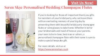 Seren Skye Personalised Wedding Champagne Flutes
If you’re looking for those all-important thank you gifts
for members of your bridal party, why not leave them
with an everlasting memory of your big day by
presenting them with beautiful bridal party champagne
ﬂutes or wine glasses to take home. Whether it be for
your bridesmaids and maid of honour, your parents,
your soon to be in-laws, best man or ushers, a
personalised champagne ﬂute with their name is sure to
make a special keepsake gift.
For more details, visit us at
https://www.serenskye.co.uk.
Visit Us Now!
 