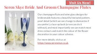 Seren Skye Bride And Groom Champagne Flutes
Our champagne ﬂute and wine glass designs for
bridesmaids features a beautiful textured pattern,
pearl detail (which we can change to diamantes if
you prefer), a lace-up back (or we can do it
without), and most importantly we can match most
dress colours and match the colour of the ﬂower
decoration to your colour scheme.
For more details, visit us at
https://www.serenskye.co.uk.
Visit Us Now!
 