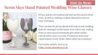 Seren Skye Hand Painted Wedding Wine Glasses
All our glasses are waterproof and can be used to drink
from, as well as making a unique decorative item to
have on display.
They can also be personalised with names and wedding
date (or message) on the bases at no extra cost, making
them an extra special keepsake gift which will be
cherished for years to come. Please just state your
requirements in the Order Notes when you checkout
For further details, visit us at
https://www.serenskye.co.uk.
Visit Us Now!
 