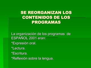 SE REORGANIZAN LOS
      CONTENIDOS DE LOS
         PROGRAMAS

La organización de los programas de
ESPAÑOL 2001 eran:
*Expresión oral.
*Lectura.
*Escritura.
*Reflexión sobre la lengua.
 