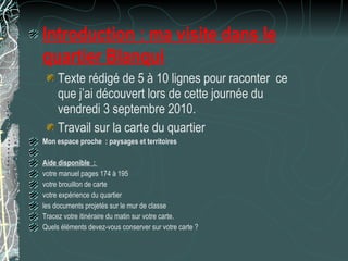 Introduction : ma visite dans le quartier Blanqui Texte rédigé de 5 à 10 lignes pour raconter  ce que j’ai découvert lors de cette journée du vendredi 3 septembre 2010. Travail sur la carte du quartier Mon espace proche : paysages et territoires   Aide disponible :  votre manuel pages 174 à 195 votre brouillon de carte votre expérience du quartier les documents projetés sur le mur de classe Tracez votre itinéraire du matin sur votre carte. Quels éléments devez-vous conserver sur votre carte ? 