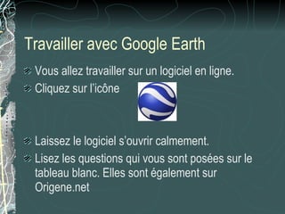 Travailler avec Google Earth Vous allez travailler sur un logiciel en ligne. Cliquez sur l’icône Laissez le logiciel s’ouvrir calmement. Lisez les questions qui vous sont posées sur le tableau blanc. Elles sont également sur Origene.net  