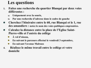 Les questions  Faites une recherche du quartier Blanqui par deux voies différentes :  Uniquement avec la souris, Par une recherche d’adresse dans le cadre de gauche Cherchez l’itinéraire entre le 60, rue Blanqui et le 1, rue des amandiers :  notez le nom des voies publiques empruntées. Calculez la distance entre la place de l’Eglise Saint-Pierre-ville et l’entrée du collège À vol d’oiseau, En suivant le parcours effectué le vendredi 3 septembre, En suivant l’avenue Malraux Réalisez le même travail entre le collège et votre domicile 