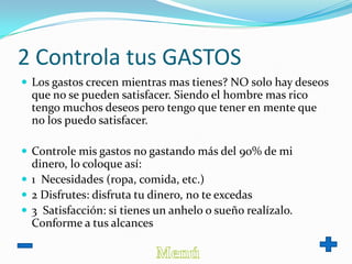 2 Controla tus GASTOS
 Los gastos crecen mientras mas tienes? NO solo hay deseos
que no se pueden satisfacer. Siendo el hombre mas rico
tengo muchos deseos pero tengo que tener en mente que
no los puedo satisfacer.
 Controle mis gastos no gastando más del 90% de mi
dinero, lo coloque así:
 1 Necesidades (ropa, comida, etc.)
 2 Disfrutes: disfruta tu dinero, no te excedas
 3 Satisfacción: si tienes un anhelo o sueño realízalo.
Conforme a tus alcances
 