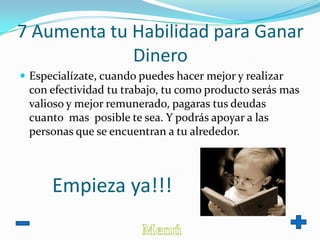 7 Aumenta tu Habilidad para Ganar
Dinero
 Especialízate, cuando puedes hacer mejor y realizar
con efectividad tu trabajo, tu como producto serás mas
valioso y mejor remunerado, pagaras tus deudas
cuanto mas posible te sea. Y podrás apoyar a las
personas que se encuentran a tu alrededor.
Empieza ya!!!
 