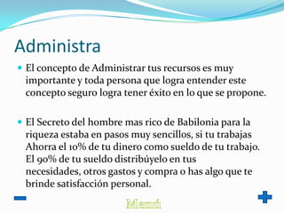 Administra
 El concepto de Administrar tus recursos es muy
importante y toda persona que logra entender este
concepto seguro logra tener éxito en lo que se propone.
 El Secreto del hombre mas rico de Babilonia para la
riqueza estaba en pasos muy sencillos, si tu trabajas
Ahorra el 10% de tu dinero como sueldo de tu trabajo.
El 90% de tu sueldo distribúyelo en tus
necesidades, otros gastos y compra o has algo que te
brinde satisfacción personal.
 