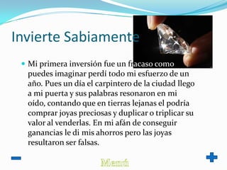 Invierte Sabiamente
 Mi primera inversión fue un fracaso como
puedes imaginar perdí todo mi esfuerzo de un
año. Pues un día el carpintero de la ciudad llego
a mi puerta y sus palabras resonaron en mi
oído, contando que en tierras lejanas el podría
comprar joyas preciosas y duplicar o triplicar su
valor al venderlas. En mi afán de conseguir
ganancias le di mis ahorros pero las joyas
resultaron ser falsas.
 