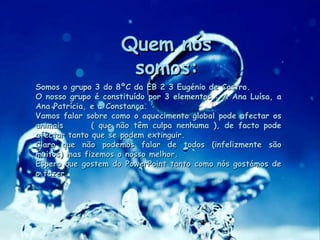 Quem nós somos: Somos o grupo 3 do 8ºC da EB 2 3 Eugénio de Castro. O nosso grupo é constituído por 3 elementos : A Ana Luísa, a Ana Patrícia, e a Constança. Vamos falar sobre como o aquecimento global pode afectar os animais  ( que não têm culpa nenhuma ), de facto pode afectar tanto que se podem extinguir. Claro que não podemos falar de todos (infelizmente são muitos) mas fizemos o nosso melhor. Espero que gostem do PowerPoint tanto como nós gostámos de o fazer. 