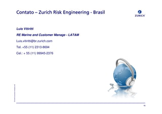 «=wìêáÅÜ=fåëìê~åÅÉ=`çãé~åó=iíÇ
`çåí~íç`çåí~íç`çåí~íç`çåí~íç ÓÓÓÓ wìêáÅÜwìêáÅÜwìêáÅÜwìêáÅÜ oáëâoáëâoáëâoáëâ båÖáåÉÉêáåÖbåÖáåÉÉêáåÖbåÖáåÉÉêáåÖbåÖáåÉÉêáåÖ JJJJ _ê~ëáä_ê~ëáä_ê~ëáä_ê~ëáä
Luis Vitiritti
RE Marine and Customer Manage - LATAM
Luis.vitiritti@br.zurich.com
Tel. +55 (11) 2313-8694
Cel.: + 55 (11) 99945-2376
NU
 