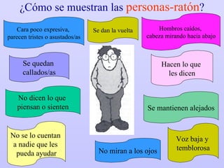 ¿Cómo se muestran las  personas-ratón ? Se quedan  callados/as Voz baja y  temblorosa Cara poco expresiva,  parecen tristes o asustados/as Hombros caídos,  cabeza mirando hacia abajo No dicen lo que  piensan o sienten No se lo cuentan  a nadie que les  pueda ayudar Se mantienen alejados Hacen lo que  les dicen No miran a los ojos Se dan la vuelta 