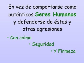 En vez de comportarse como auténticos  Seres Humanos   y defenderse de éstas y otras agresiones Con calma Seguridad Y Firmeza 