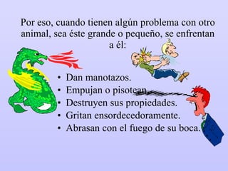 Por eso, cuando tienen algún problema con otro animal, sea éste grande o pequeño, se enfrentan a él: Dan manotazos. Empujan o pisotean. Destruyen sus propiedades. Gritan ensordecedoramente. Abrasan con el fuego de su boca. 