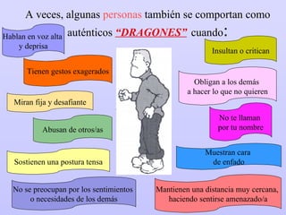A veces, algunas  personas  también se comportan como auténticos  “DRAGONES”   cuando : Hablan en voz alta  y deprisa Miran fija y desafiante Insultan o critican Obligan a los demás  a hacer lo que no quieren Muestran cara  de enfado Sostienen una postura tensa No te llaman  por tu nombre Tienen gestos exagerados No se preocupan por los sentimientos  o necesidades de los demás Mantienen una distancia muy cercana,  haciendo sentirse amenazado/a Abusan de otros/as 