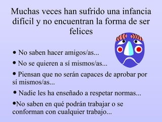 Muchas veces han sufrido una infancia difícil y no encuentran la forma de ser felices No saben hacer amigos/as... Piensan que no serán capaces de aprobar por sí mismos/as... No se quieren a sí mismos/as... Nadie les ha enseñado a respetar normas... No saben en qué podrán trabajar o se conforman con cualquier trabajo... 