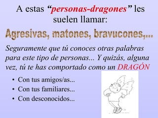 A estas  “ personas-dragones ”  les suelen llamar: Con tus amigos/as... Con tus familiares... Con desconocidos... Agresivas, matones, bravucones,... Seguramente que tú conoces otras palabras para este tipo de personas... Y quizás, alguna vez, tú te has comportado como un  DRAGÓN 
