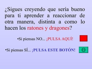 ¿Sigues creyendo que sería bueno para ti aprender a reaccionar de otra manera, distinta a como lo hacen los  ratones y dragones ? Si piensas NO...  ¡PULSA AQUÍ! Si piensas SÍ...  ¡ PULSA ESTE BOTÓN! 