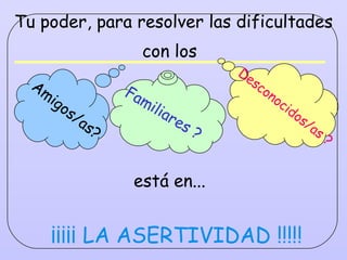 Tu poder, para resolver las dificultades con los   está en...   ¡¡¡¡¡ LA ASERTIVIDAD !!!!! Familiares ? Amigos/as? Desconocidos/as ? 