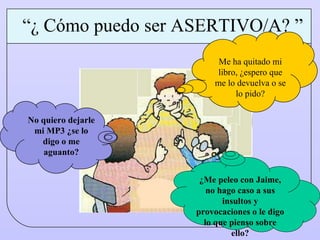 Me ha quitado mi libro, ¿espero que me lo devuelva o se lo pido? No quiero dejarle mi MP3 ¿se lo digo o me aguanto? “ ¿ Cómo puedo ser ASERTIVO/A? ” ¿Me peleo con Jaime, no hago caso a sus insultos y provocaciones o le digo lo que pienso sobre ello? 