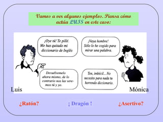 ¿Dragón? Vamos a ver algunos ejemplos. Piensa cómo actúa  LUIS  en este caso: ¿Ratón? ¿Asertivo? Mónica Luis ¡ Dragón ! 