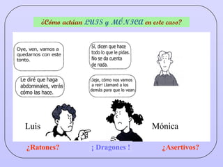 ¿Cómo actúan  LUIS y MÓNICA  en este caso? ¿Ratones? ¿Dragones? ¿Asertivos? ¡ Dragones ! Luis Mónica 