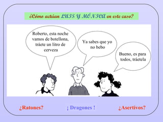¿Cómo actúan  LUIS Y MÓNICA  en este caso? Bueno, es para  todos, tráetela Roberto, esta noche  vamos de botellona,  tráete un litro de  cerveza Ya sabes que yo no bebo ¿Ratones? ¿Asertivos? ¿Dragones? ¡ Dragones ! 