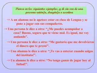 Piensa en los siguientes ejemplos, y di sin son de una persona ratón/a, dragón/a o asertiva Una persona le dice a otra: “¿Me puedes acompañar a  casa? Bueno, seguro que te viene mal. Es igual, me voy  andando”. Una persona le dice a otra: “Me gustaría que me devolvieras  el dinero que te presté”. Una alumna le dice a otra: “¡Te vas a enterar cuando salgas  del instituto!”. Un alumno le dice a otro: “No tengo ganas de jugar hoy al  fútbol!”. A un alumno no le apetece estar en clase de Lengua y se  pone a jugar con sus compañeros. 