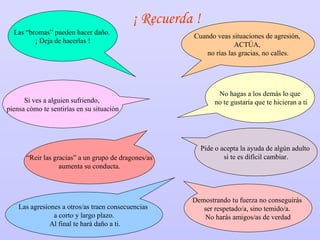 ¡ Recuerda ! Las “bromas” pueden hacer daño.  ¡ Deja de hacerlas ! No hagas a los demás lo que no te gustaría que te hicieran a tí Si ves a alguien sufriendo,  piensa cómo te sentirías en su situación Demostrando tu fuerza no conseguirás  ser respetado/a, sino temido/a.  No harás amigos/as de verdad Las agresiones a otros/as traen consecuencias  a corto y largo plazo. Al final te hará daño a ti. Pide o acepta la ayuda de algún adulto  si te es difícil cambiar. “ Reir las gracias” a un grupo de dragones/as aumenta su conducta.  Cuando veas situaciones de agresión,  ACTÚA,  no rías las gracias, no calles. 