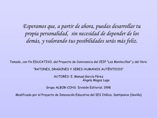 Esperamos que, a partir de ahora, puedas desarrollar tu propia personalidad,  sin necesidad de depender de los demás, y valorando tus posibilidades serás más feliz. Tomado, con fin EDUCATIVO, del Proyecto de Convivencia del CEIP “Los Montecillos” y del libro: “ RATONES, DRAGONES Y SERES HUMANOS AUTÉNTICOS” AUTORES: E. Manuel García Pérez   Ángela Magaz Lago Grupo ALBOR-COHS  División Editorial. 1998 Modificado por el Proyecto de Innovación Educativa del IES Itálica. Santiponce (Sevilla) 