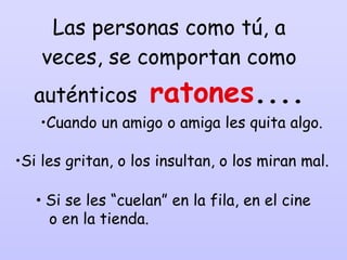 Las personas como tú, a veces, se comportan como auténticos  ratones .... Si les gritan, o los insultan, o los miran mal. Si se les “cuelan” en la fila, en el cine  o en la tienda. Cuando un amigo o amiga les quita algo. 