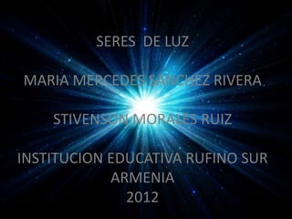 SERES DE LUZ

MARIA MERCEDES SANCHEZ RIVERA

    STIVENSON MORALES RUIZ

INSTITUCION EDUCATIVA RUFINO SUR
            ARMENIA
              2012
 