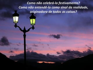 Como não celebrá-lo festivamente?
Como não entendê-lo como sinal da realidade,
      originadora de todas as coisas?
 