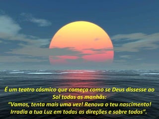 É um teatro cósmico que começa como se Deus dissesse ao
                   Sol todas as manhãs:
 “Vamos, tenta mais uma vez! Renova o teu nascimento!
  Irradia a tua Luz em todas as direções e sobre todos”.
 