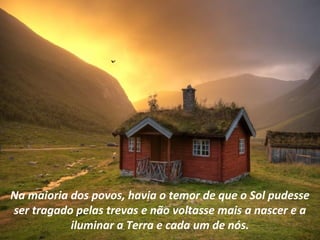 Na maioria dos povos, havia o temor de que o Sol pudesse
ser tragado pelas trevas e não voltasse mais a nascer e a
           iluminar a Terra e cada um de nós.
 